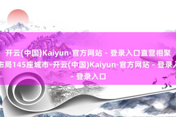 开云(中国)Kaiyun·官方网站 - 登录入口直营相聚已布局145座城市-开云(中国)Kaiyun·官方网站 - 登录入口