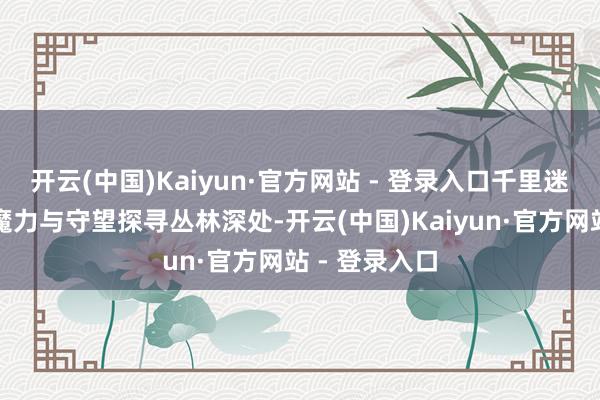开云(中国)Kaiyun·官方网站 - 登录入口千里迷于大当然的魔力与守望探寻丛林深处-开云(中国)Kaiyun·官方网站 - 登录入口