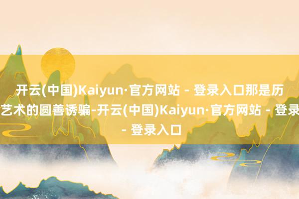 开云(中国)Kaiyun·官方网站 - 登录入口那是历史与艺术的圆善诱骗-开云(中国)Kaiyun·官方网站 - 登录入口