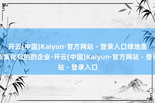 开云(中国)Kaiyun·官方网站 - 登录入口绿地是高度市集化标的的企业-开云(中国)Kaiyun·官方网站 - 登录入口