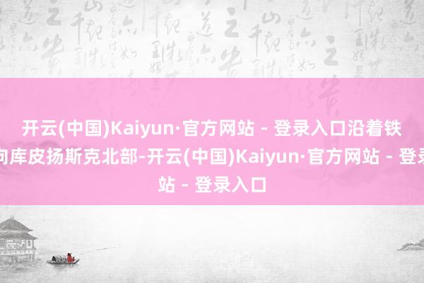 开云(中国)Kaiyun·官方网站 - 登录入口沿着铁阶梯向库皮扬斯克北部-开云(中国)Kaiyun·官方网站 - 登录入口