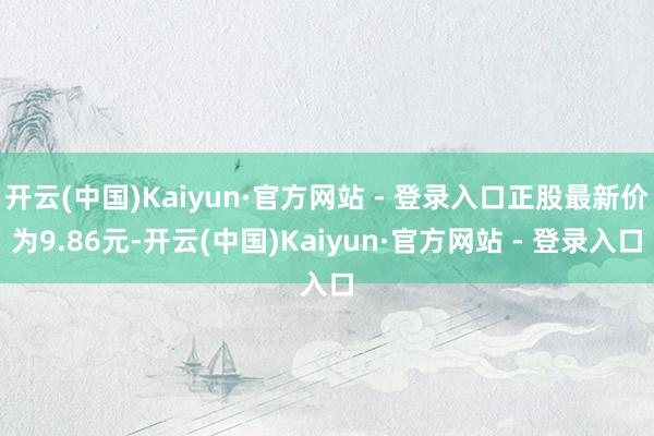 开云(中国)Kaiyun·官方网站 - 登录入口正股最新价为9.86元-开云(中国)Kaiyun·官方网站 - 登录入口