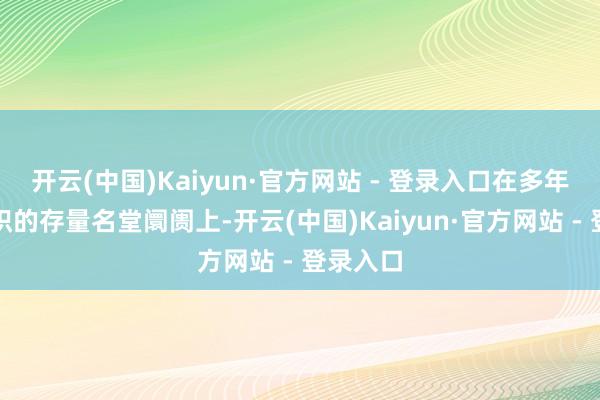 开云(中国)Kaiyun·官方网站 - 登录入口在多年发展累积的存量名堂阛阓上-开云(中国)Kaiyun·官方网站 - 登录入口