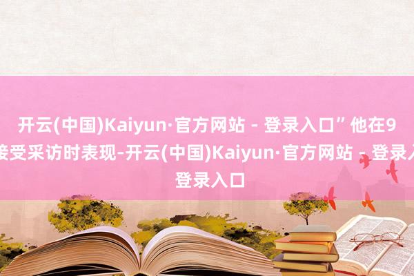 开云(中国)Kaiyun·官方网站 - 登录入口”他在9月接受采访时表现-开云(中国)Kaiyun·官方网站 - 登录入口