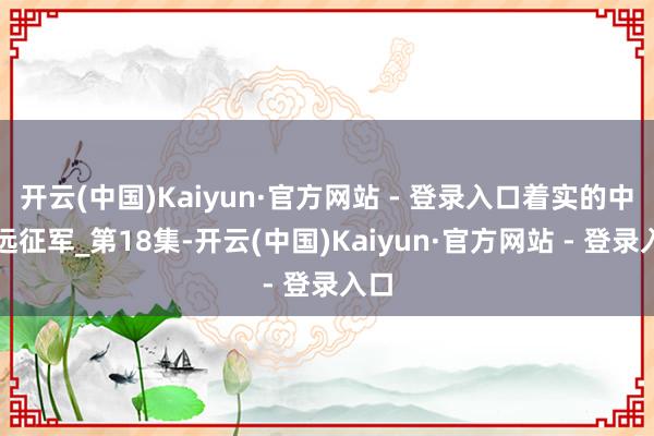 开云(中国)Kaiyun·官方网站 - 登录入口着实的中国远征军_第18集-开云(中国)Kaiyun·官方网站 - 登录入口