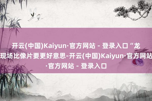 开云(中国)Kaiyun·官方网站 - 登录入口“龙树”🌳现场比像片要更好意思-开云(中国)Kaiyun·官方网站 - 登录入口