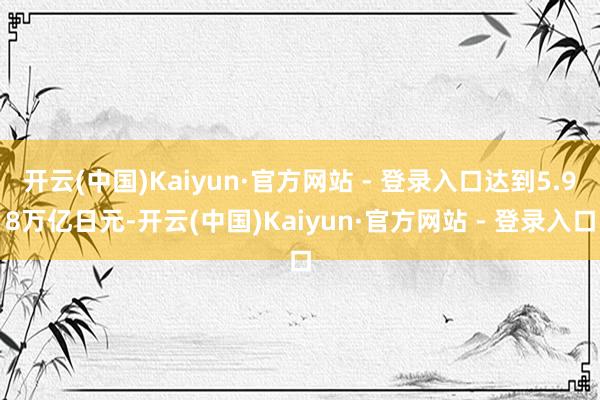 开云(中国)Kaiyun·官方网站 - 登录入口达到5.98万亿日元-开云(中国)Kaiyun·官方网站 - 登录入口