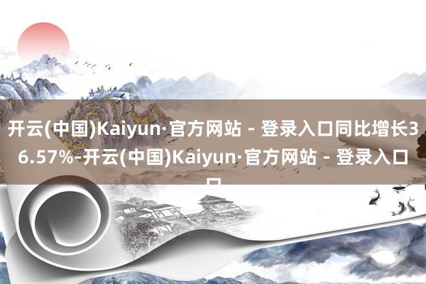 开云(中国)Kaiyun·官方网站 - 登录入口同比增长36.57%-开云(中国)Kaiyun·官方网站 - 登录入口