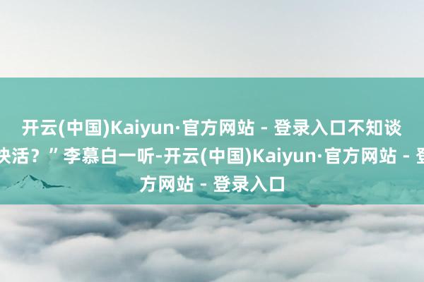 开云(中国)Kaiyun·官方网站 - 登录入口不知谈你是否快活？”李慕白一听-开云(中国)Kaiyun·官方网站 - 登录入口