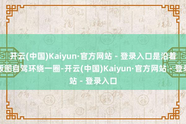 开云(中国)Kaiyun·官方网站 - 登录入口是沿着故国版图自驾环绕一圈-开云(中国)Kaiyun·官方网站 - 登录入口