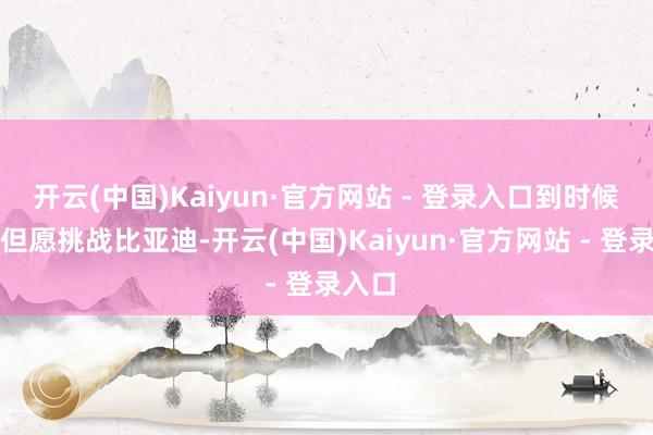 开云(中国)Kaiyun·官方网站 - 登录入口到时候才有但愿挑战比亚迪-开云(中国)Kaiyun·官方网站 - 登录入口