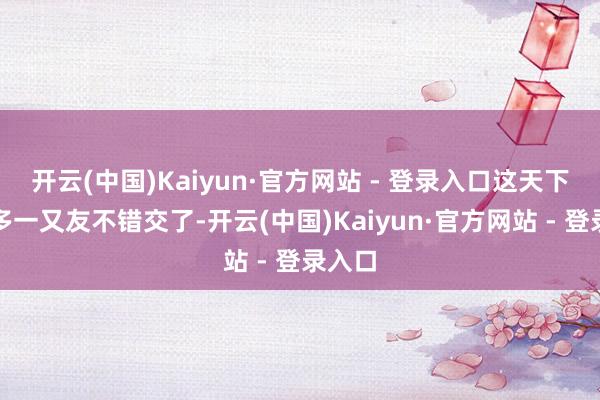 开云(中国)Kaiyun·官方网站 - 登录入口这天下有太多一又友不错交了-开云(中国)Kaiyun·官方网站 - 登录入口