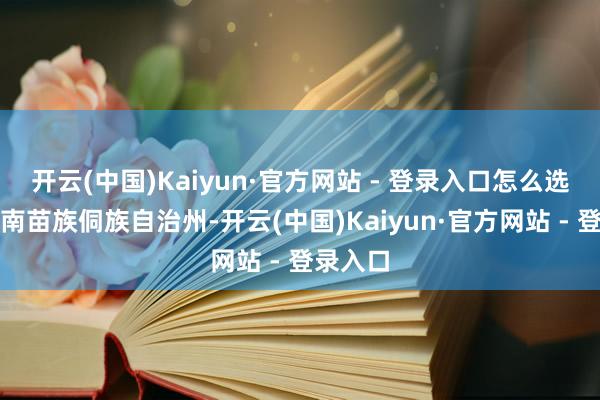 开云(中国)Kaiyun·官方网站 - 登录入口怎么选？黔东南苗族侗族自治州-开云(中国)Kaiyun·官方网站 - 登录入口