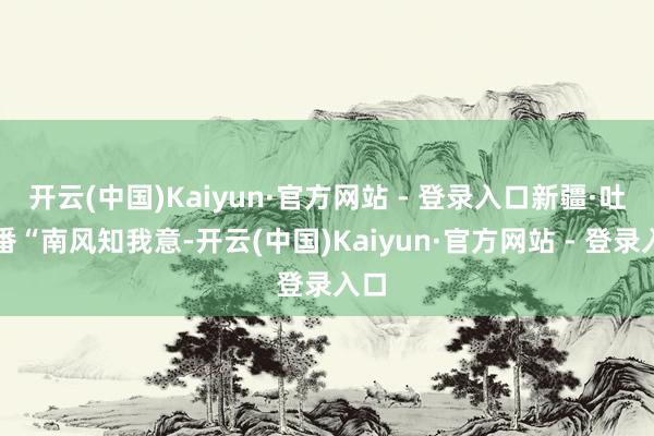 开云(中国)Kaiyun·官方网站 - 登录入口新疆·吐鲁番“南风知我意-开云(中国)Kaiyun·官方网站 - 登录入口