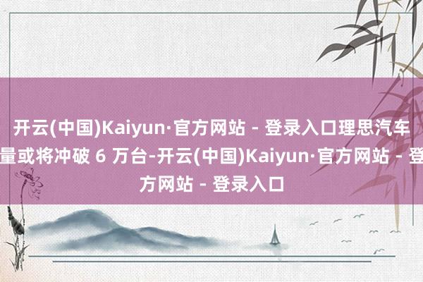 开云(中国)Kaiyun·官方网站 - 登录入口理思汽车本月销量或将冲破 6 万台-开云(中国)Kaiyun·官方网站 - 登录入口