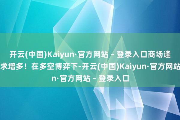 开云(中国)Kaiyun·官方网站 - 登录入口商场逢低补货的需求增多！在多空博弈下-开云(中国)Kaiyun·官方网站 - 登录入口
