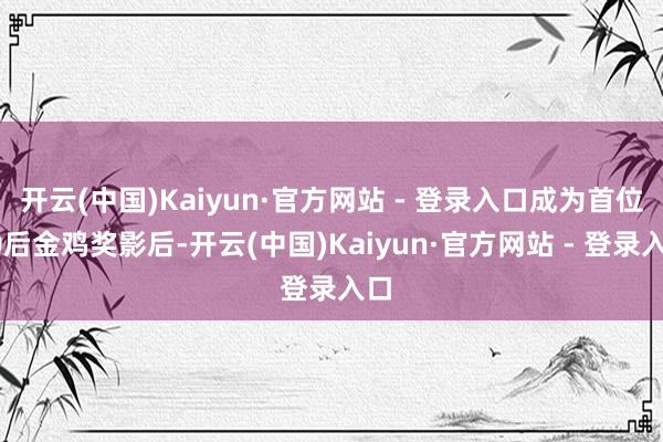 开云(中国)Kaiyun·官方网站 - 登录入口成为首位00后金鸡奖影后-开云(中国)Kaiyun·官方网站 - 登录入口