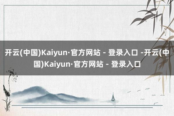开云(中国)Kaiyun·官方网站 - 登录入口 -开云(中国)Kaiyun·官方网站 - 登录入口