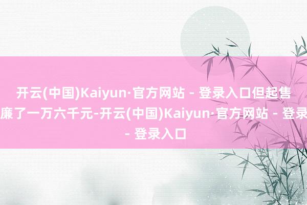 开云(中国)Kaiyun·官方网站 - 登录入口但起售价低廉了一万六千元-开云(中国)Kaiyun·官方网站 - 登录入口