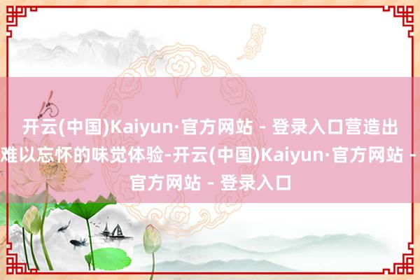 开云(中国)Kaiyun·官方网站 - 登录入口营造出令东谈主难以忘怀的味觉体验-开云(中国)Kaiyun·官方网站 - 登录入口