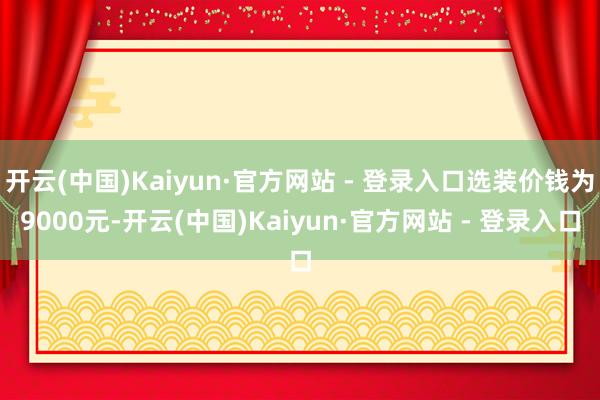 开云(中国)Kaiyun·官方网站 - 登录入口选装价钱为9000元-开云(中国)Kaiyun·官方网站 - 登录入口