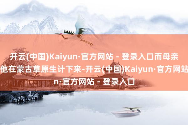 开云(中国)Kaiyun·官方网站 - 登录入口而母亲则独自带着他在蒙古草原生计下来-开云(中国)Kaiyun·官方网站 - 登录入口