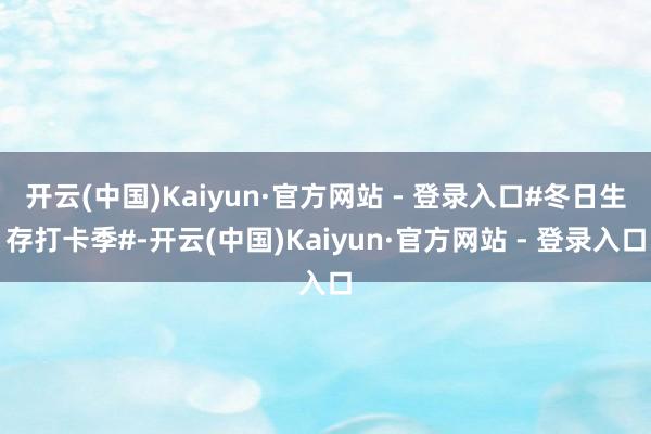 开云(中国)Kaiyun·官方网站 - 登录入口#冬日生存打卡季#-开云(中国)Kaiyun·官方网站 - 登录入口