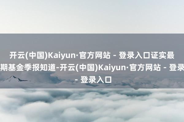 开云(中国)Kaiyun·官方网站 - 登录入口证实最新一期基金季报知道-开云(中国)Kaiyun·官方网站 - 登录入口