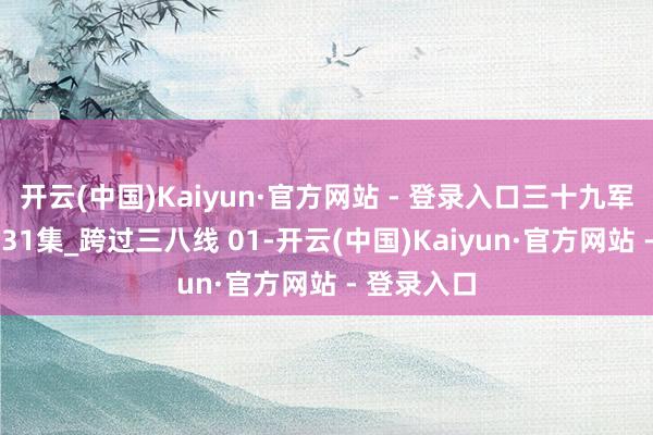 开云(中国)Kaiyun·官方网站 - 登录入口三十九军抓政鲜 第31集_跨过三八线 01-开云(中国)Kaiyun·官方网站 - 登录入口