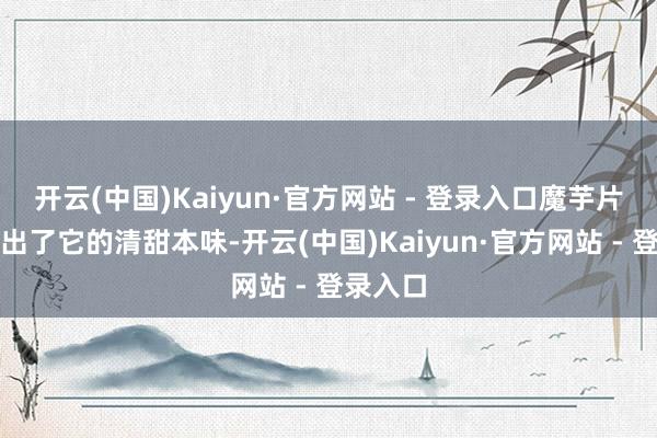 开云(中国)Kaiyun·官方网站 - 登录入口魔芋片则展现出了它的清甜本味-开云(中国)Kaiyun·官方网站 - 登录入口