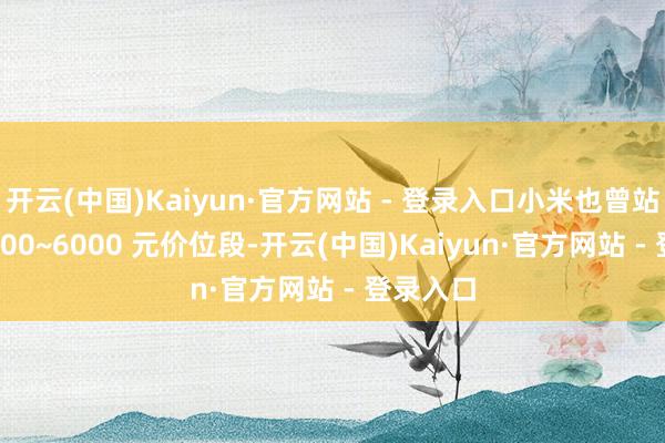 开云(中国)Kaiyun·官方网站 - 登录入口小米也曾站稳了 4000~6000 元价位段-开云(中国)Kaiyun·官方网站 - 登录入口