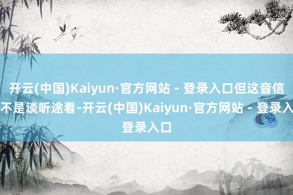 开云(中国)Kaiyun·官方网站 - 登录入口但这音信也不是谈听途看-开云(中国)Kaiyun·官方网站 - 登录入口