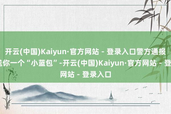 开云(中国)Kaiyun·官方网站 - 登录入口警方通报 笃定送你一个“小蓝包”-开云(中国)Kaiyun·官方网站 - 登录入口