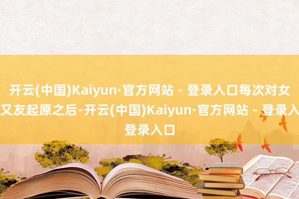 开云(中国)Kaiyun·官方网站 - 登录入口每次对女一又友起原之后-开云(中国)Kaiyun·官方网站 - 登录入口