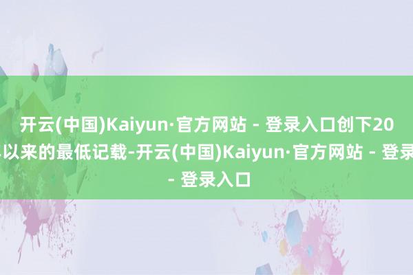 开云(中国)Kaiyun·官方网站 - 登录入口创下2021年以来的最低记载-开云(中国)Kaiyun·官方网站 - 登录入口