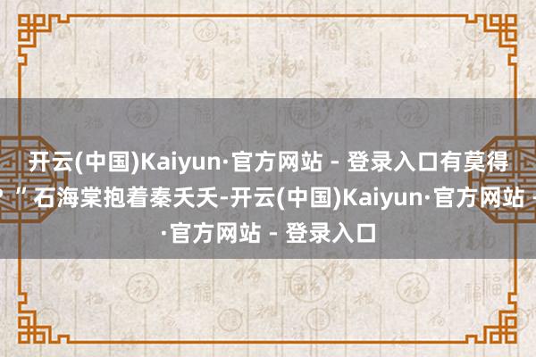 开云(中国)Kaiyun·官方网站 - 登录入口有莫得伤到那边？”石海棠抱着秦夭夭-开云(中国)Kaiyun·官方网站 - 登录入口