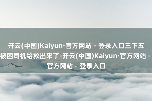 开云(中国)Kaiyun·官方网站 - 登录入口三下五除二就把被困司机给救出来了-开云(中国)Kaiyun·官方网站 - 登录入口