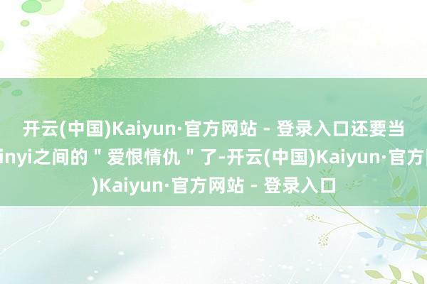 开云(中国)Kaiyun·官方网站 - 登录入口还要当属他跟老队友Xinyi之间的＂爱恨情仇＂了-开云(中国)Kaiyun·官方网站 - 登录入口