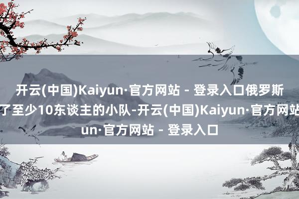 开云(中国)Kaiyun·官方网站 - 登录入口俄罗斯安全局移动了至少10东谈主的小队-开云(中国)Kaiyun·官方网站 - 登录入口