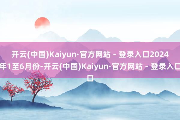 开云(中国)Kaiyun·官方网站 - 登录入口　　2024年1至6月份-开云(中国)Kaiyun·官方网站 - 登录入口