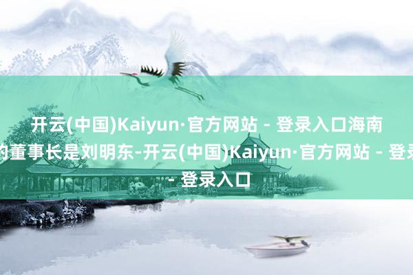 开云(中国)Kaiyun·官方网站 - 登录入口　　海南矿业的董事长是刘明东-开云(中国)Kaiyun·官方网站 - 登录入口