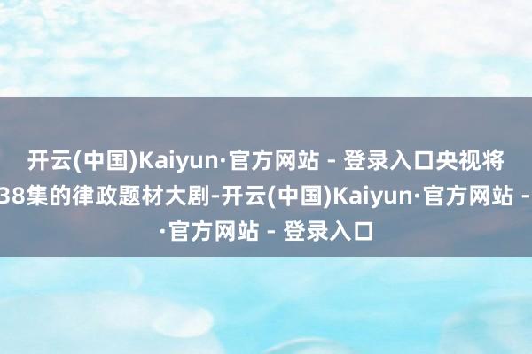 开云(中国)Kaiyun·官方网站 - 登录入口央视将推出一部38集的律政题材大剧-开云(中国)Kaiyun·官方网站 - 登录入口