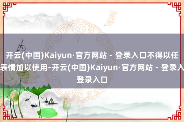 开云(中国)Kaiyun·官方网站 - 登录入口不得以任何表情加以使用-开云(中国)Kaiyun·官方网站 - 登录入口