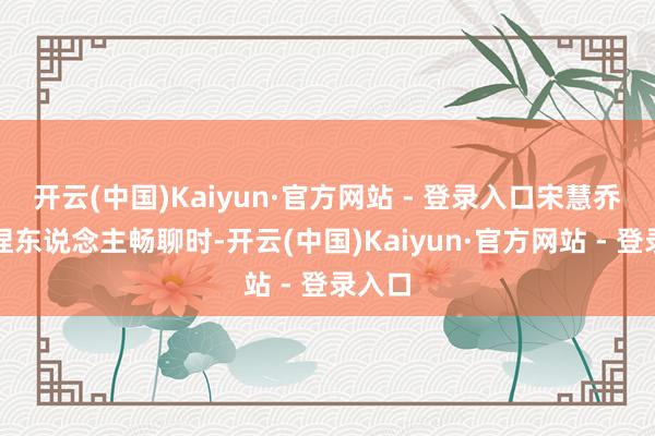 开云(中国)Kaiyun·官方网站 - 登录入口宋慧乔与主捏东说念主畅聊时-开云(中国)Kaiyun·官方网站 - 登录入口