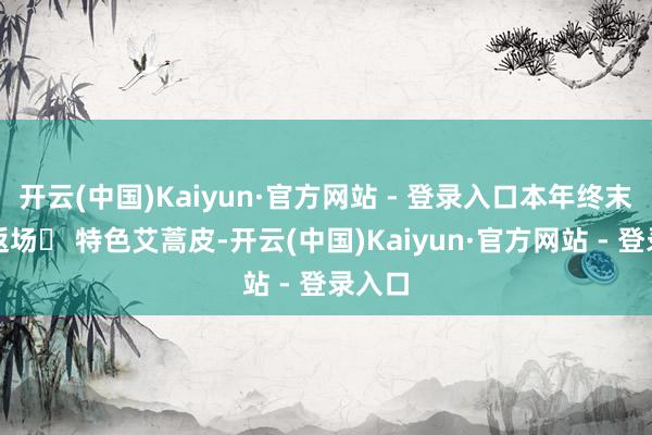 开云(中国)Kaiyun·官方网站 - 登录入口本年终末一次返场◯ 特色艾蒿皮-开云(中国)Kaiyun·官方网站 - 登录入口