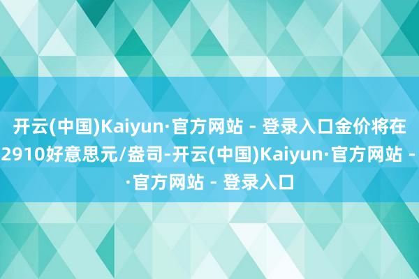 开云(中国)Kaiyun·官方网站 - 登录入口金价将在年底波及2910好意思元/盎司-开云(中国)Kaiyun·官方网站 - 登录入口