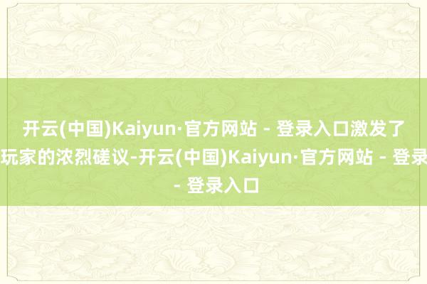 开云(中国)Kaiyun·官方网站 - 登录入口激发了国内玩家的浓烈磋议-开云(中国)Kaiyun·官方网站 - 登录入口
