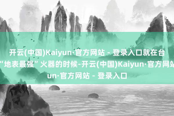 开云(中国)Kaiyun·官方网站 - 登录入口就在台军叫嚣拿到“地表最强”火器的时候-开云(中国)Kaiyun·官方网站 - 登录入口