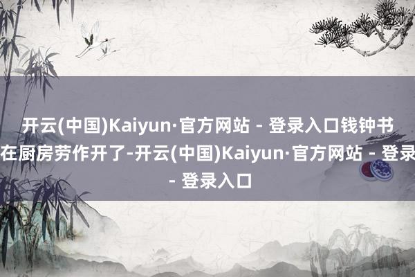 开云(中国)Kaiyun·官方网站 - 登录入口钱钟书早已在厨房劳作开了-开云(中国)Kaiyun·官方网站 - 登录入口