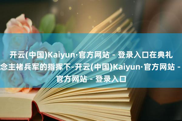 开云(中国)Kaiyun·官方网站 - 登录入口在典礼主捏东说念主褚兵军的指挥下-开云(中国)Kaiyun·官方网站 - 登录入口